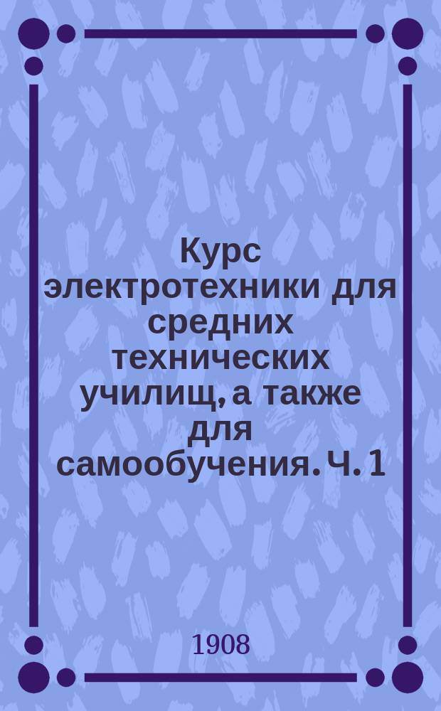 Курс электротехники для средних технических училищ, а также для самообучения. Ч. 1 : Электрический ток и его законы. Химические действия электрического тока. Тепловые действия тока. Магнетизм и его законы. Индукция. Электромагнитные приборы. Абсолютная система мер. Электрические измерения. Механические измерения