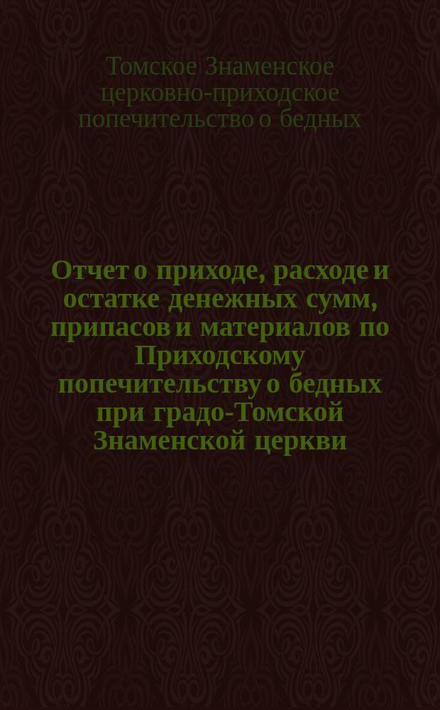 Отчет о приходе, расходе и остатке денежных сумм, припасов и материалов по Приходскому попечительству о бедных при градо-Томской Знаменской церкви...