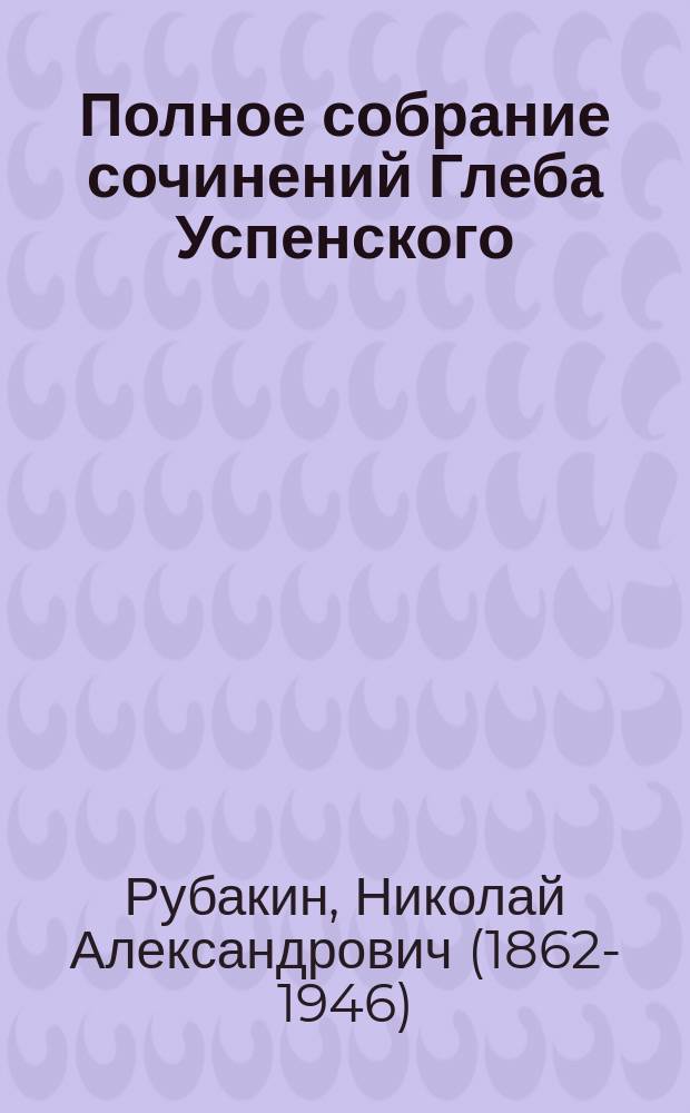 Полное собрание сочинений Глеба Успенского : С крит. ст. Н.К. Михайловского и с прил. портр. Г.И. Успенского. Т. 1-6. Т. 2 : [Глеб Иванович Успенский ; Новые времена, новые заботы ; Очерки переходного периода ; Рассказы]. Глеб Иванович Успенский : Материалы к его биографии Н.А. Рубакина