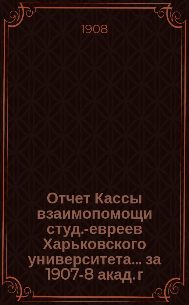 Отчет Кассы взаимопомощи студ.-евреев Харьковского университета. ... за 1907-8 акад. г.