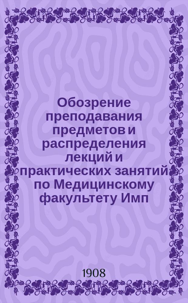 Обозрение преподавания предметов и распределения лекций и практических занятий по Медицинскому факультету Имп. Харьковского университета.. : Проект. на 1907-1908 академический год