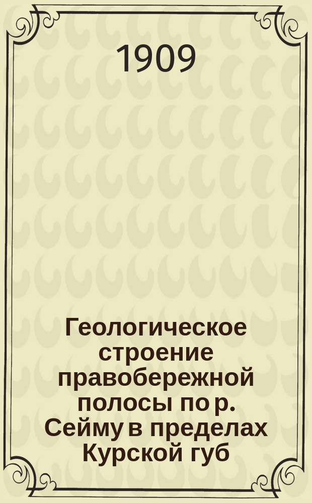 ... Геологическое строение правобережной полосы по р. Сейму в пределах Курской губ : [Ч. 1-2]. [Ч. 1 : Описание обнажений и буровых скважин]