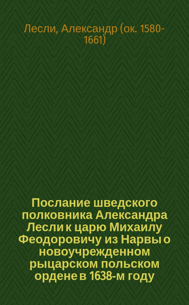 Послание шведского полковника Александра Лесли к царю Михаилу Феодоровичу из Нарвы о новоучрежденном рыцарском польском ордене в 1638-м году : (По рукописи А.Ф. Мейен в селе Назарове Рузского у. Моск. губ.)