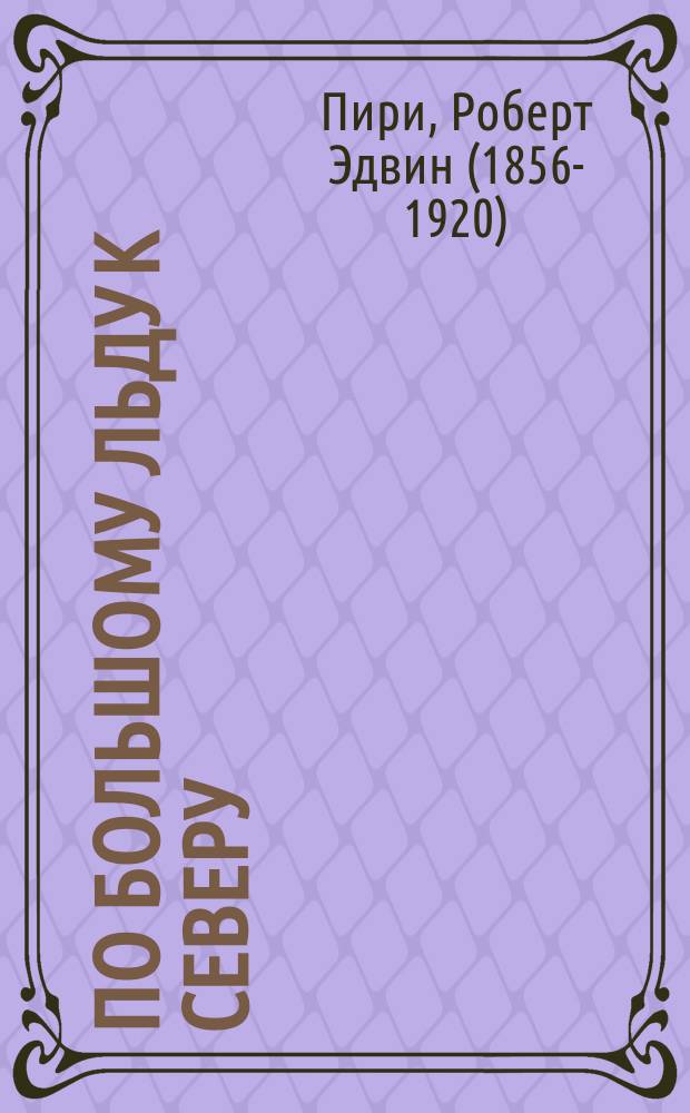 По большому льду к северу : рассказ о жизни и работе вдоль берегов и на внутреннем ледяном покрове Северной Гренландии в 1887 и 1891-97 г.г. : с описанием небольшого племени эскимосов Смитова пролива, самых северных жителей мира, и рассказом об открытии и доставлении в Америку "савиксу", - больших метеоритов мыса Йорк