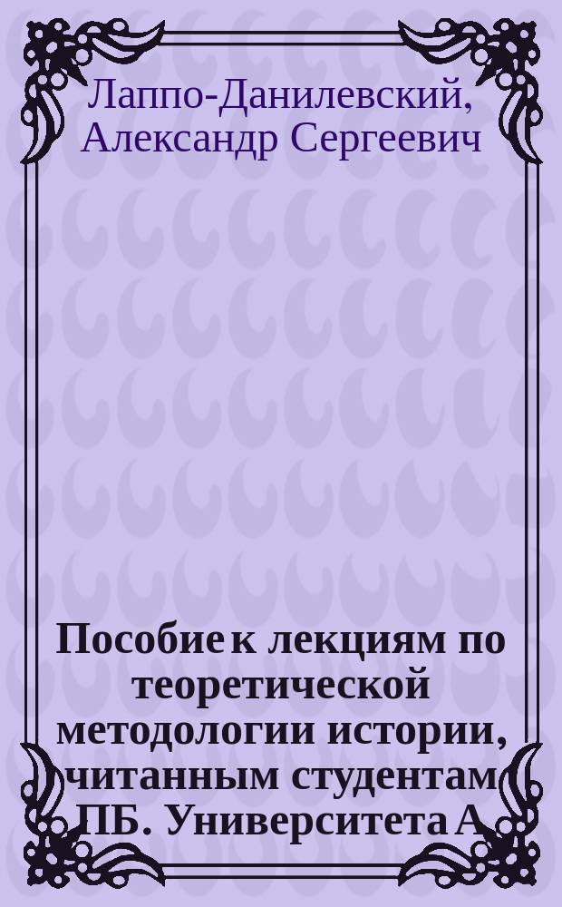 Пособие к лекциям по теоретической методологии истории, читанным студентам ПБ. Университета А.С. Лаппо-Данилевским в 1906/7 учеб. году : Ч. 1-2