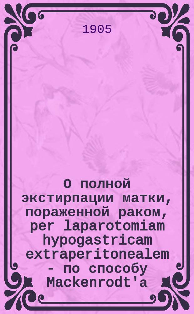 О полной экстирпации матки, пораженной раком, per laparotomiam hypogastricam extraperitonealem - по способу Mackenrodt'а : Докл., чит. в заседании Рус. мед. общ. при Варшав. ун-те 20 нояб. 1904 г