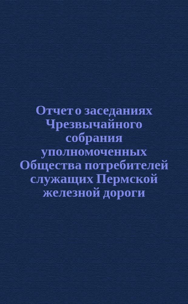 Отчет о заседаниях Чрезвычайного собрания уполномоченных Общества потребителей служащих Пермской железной дороги... ... 15-20 января 1905 года