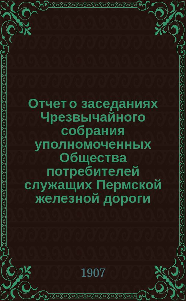 Отчет о заседаниях Чрезвычайного собрания уполномоченных Общества потребителей служащих Пермской железной дороги... ... 5-11-го июня 1906 г.
