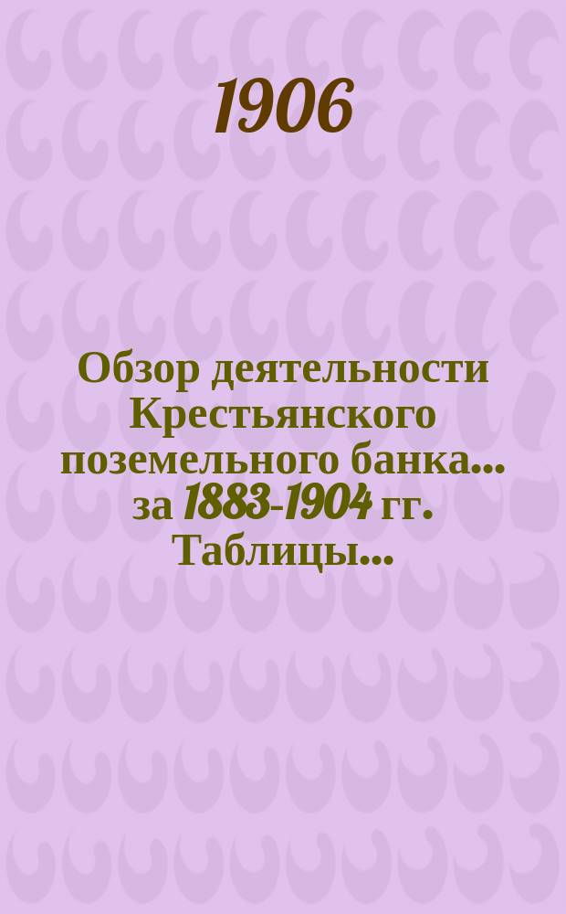 Обзор деятельности Крестьянского поземельного банка ... за 1883-1904 гг. Таблицы... : Таблицы ...