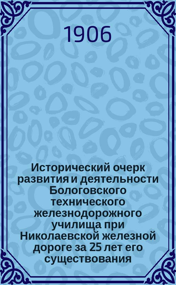 Исторический очерк развития и деятельности Бологовского технического железнодорожного училища при Николаевской железной дороге за 25 лет его существования (с 1879-1904 год)