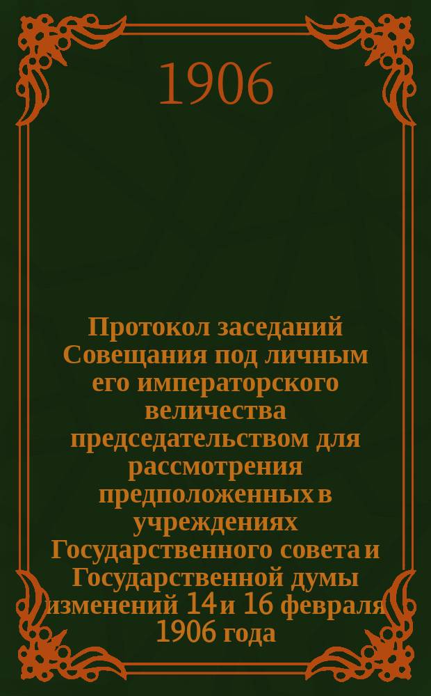 Протокол заседаний Совещания под личным его императорского величества председательством для рассмотрения предположенных в учреждениях Государственного совета и Государственной думы изменений 14 и 16 февраля 1906 года