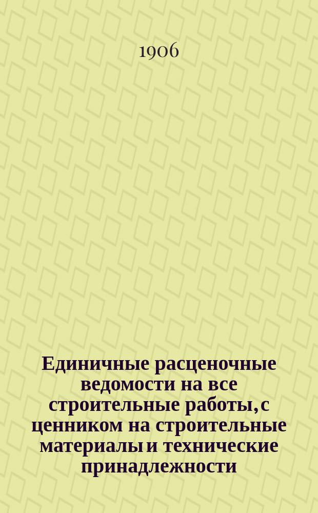 Единичные расценочные ведомости на все строительные работы, с ценником на строительные материалы и технические принадлежности, утвержденные Петербургским городским общественным управлением на 1906-1907-1908 гг.