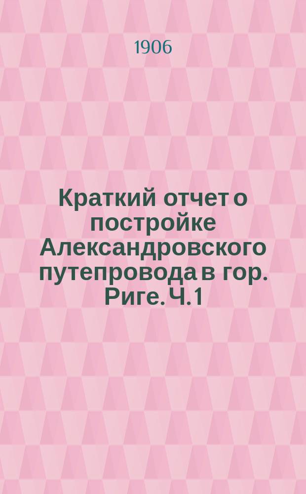 Краткий отчет о постройке Александровского путепровода в гор. Риге. Ч. 1 : Историческая справка ; Описание проекта с отчетом о его стоимости