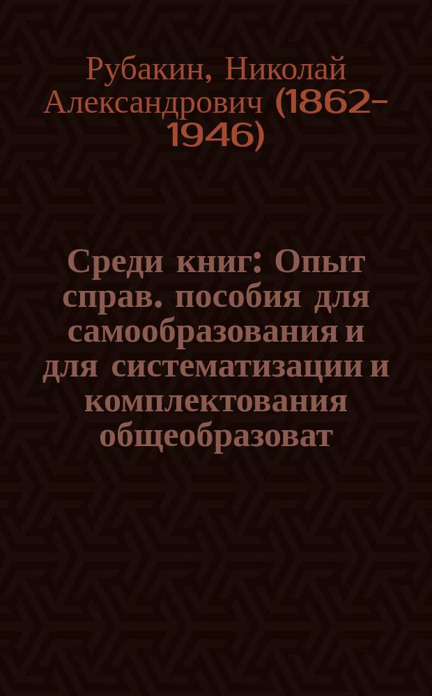 Среди книг : Опыт справ. пособия для самообразования и для систематизации и комплектования общеобразоват. б-к, а также кн. магазинов