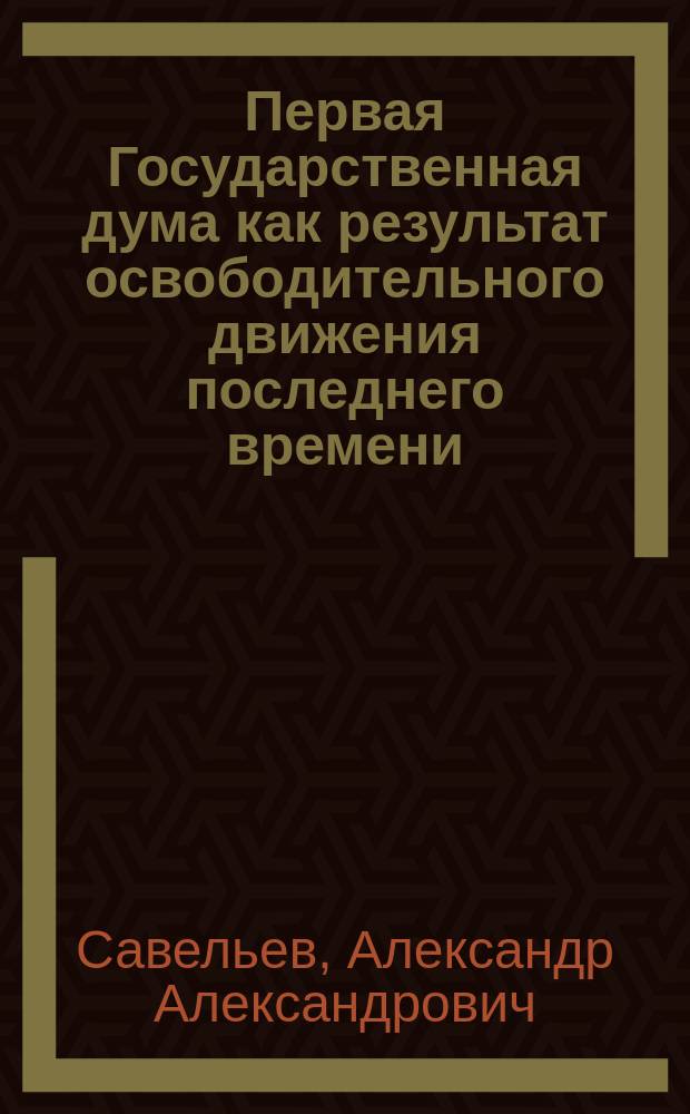 Первая Государственная дума как результат освободительного движения последнего времени : Из доклада Нижегородск. архивной комис. ...