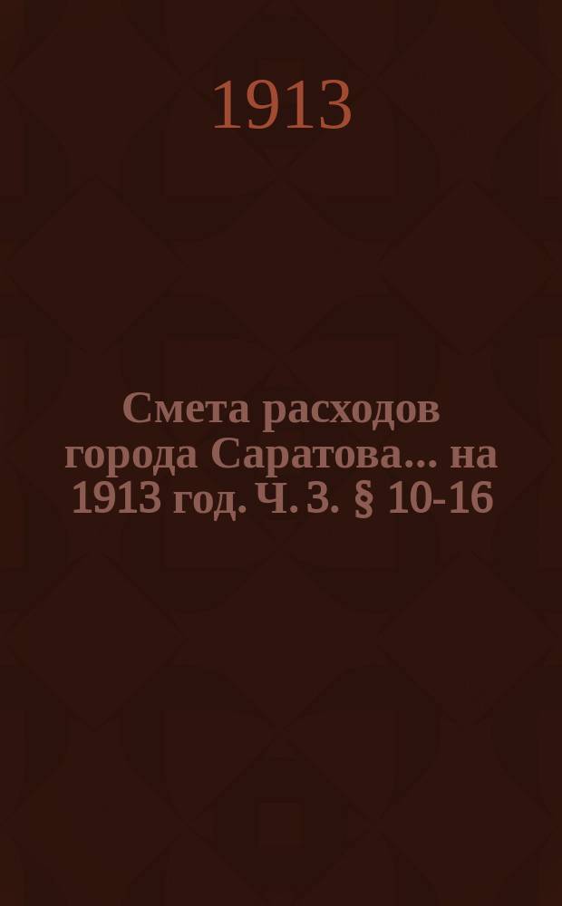Смета расходов города Саратова... на 1913 год. Ч. 3. § 10-16