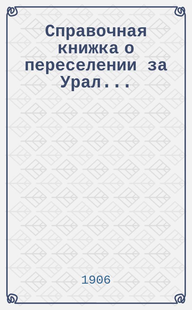 Справочная книжка о переселении за Урал.. : сведения, необходимые каждому хозяину, задумавшему переселение в Сибирь и каждому ходоку. ... в 1906 г.
