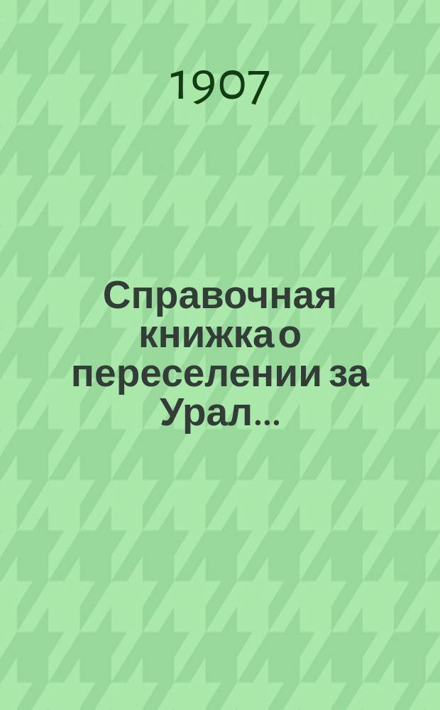 Справочная книжка о переселении за Урал.. : сведения, необходимые каждому хозяину, задумавшему переселение в Сибирь и каждому ходоку. ... 1907 г.