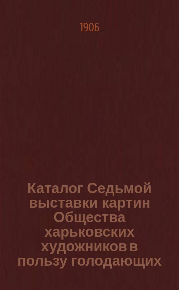 Каталог Седьмой выставки картин Общества харьковских художников в пользу голодающих : 1906 г