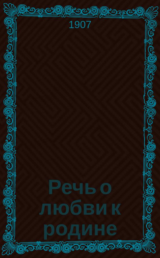 Речь о любви к родине : Сказана 6 февр. 1907 г. г. г. выборщикам по случаю предстоящего избрания ими членов Гос. думы