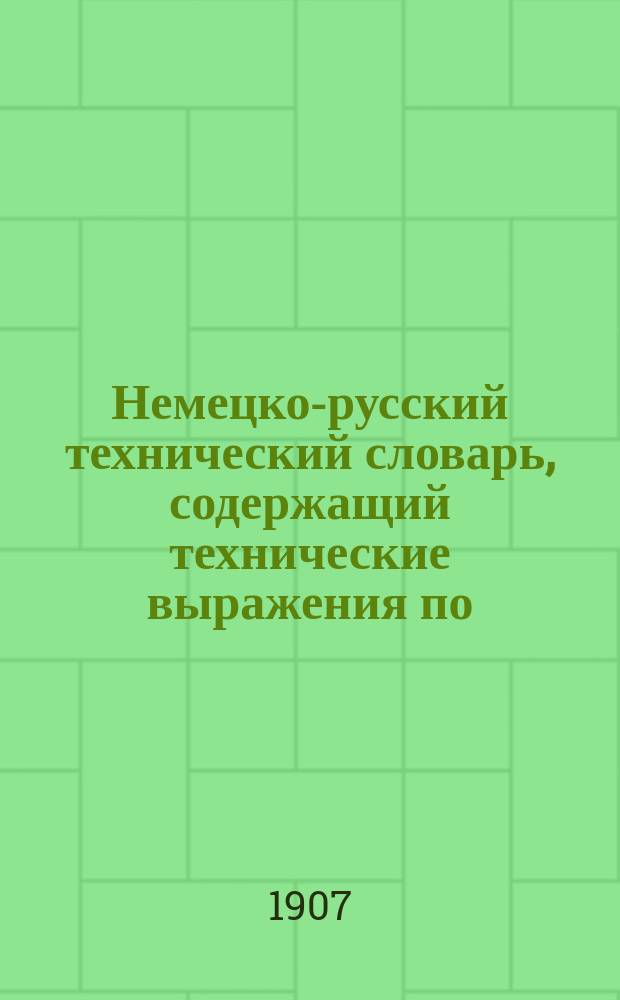 Немецко-русский технический словарь, содержащий технические выражения по: агрономии, анатомии, аппретурному делу,...