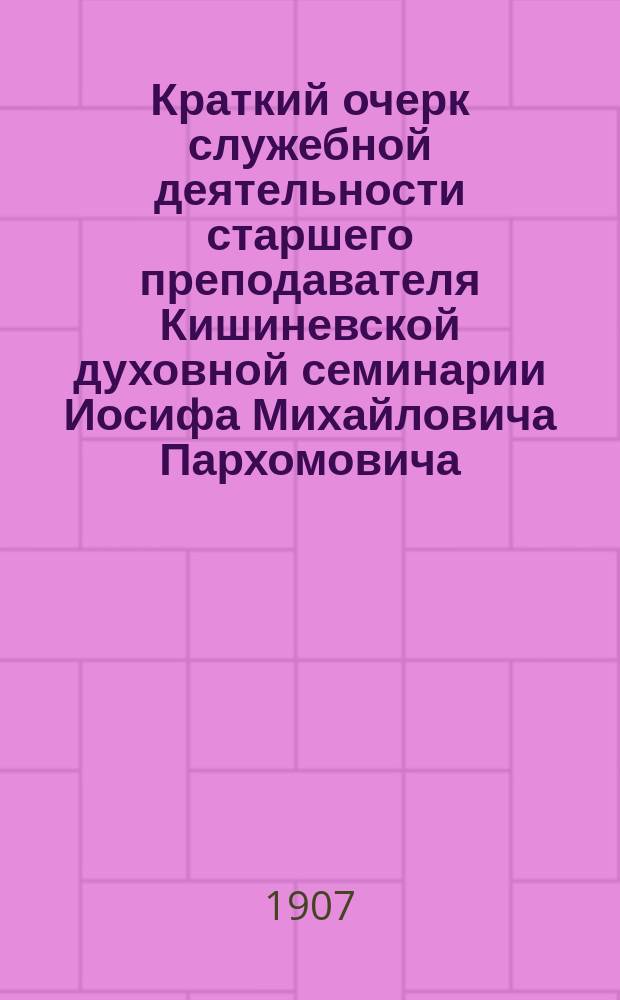 Краткий очерк служебной деятельности старшего преподавателя Кишиневской духовной семинарии Иосифа Михайловича Пархомовича : (По поводу выхода его в отставку)