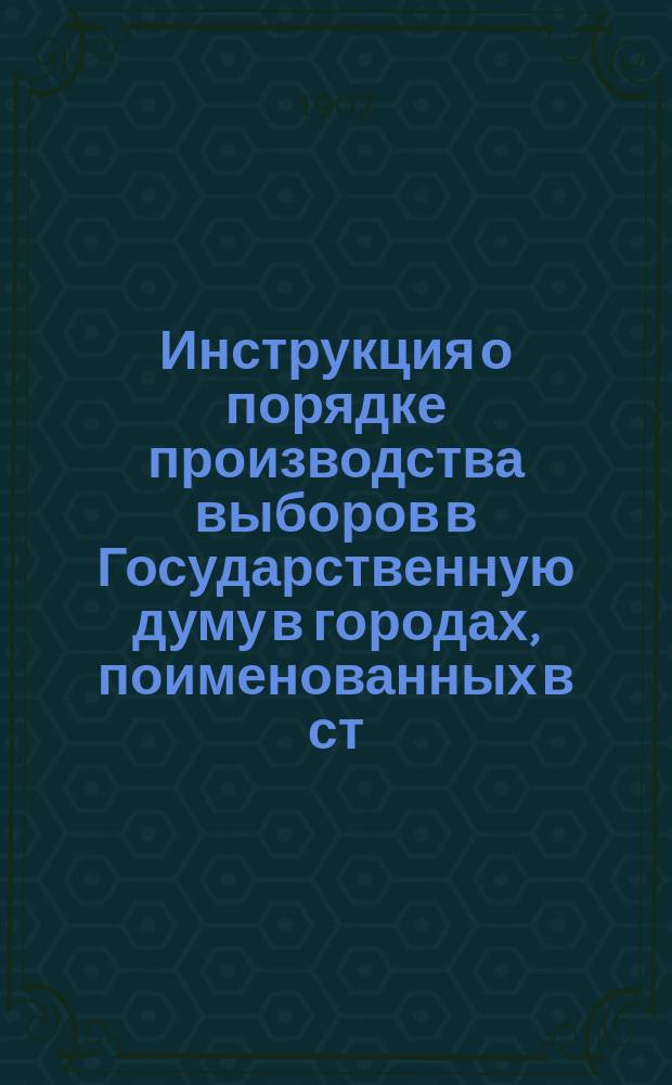 Инструкция о порядке производства выборов в Государственную думу в городах, поименованных в ст. 2 высочайше утвержденного 3-го июня 1907 г. Положения о выборах : Утв. министром внутр. дел 10 сент. 1907 г.