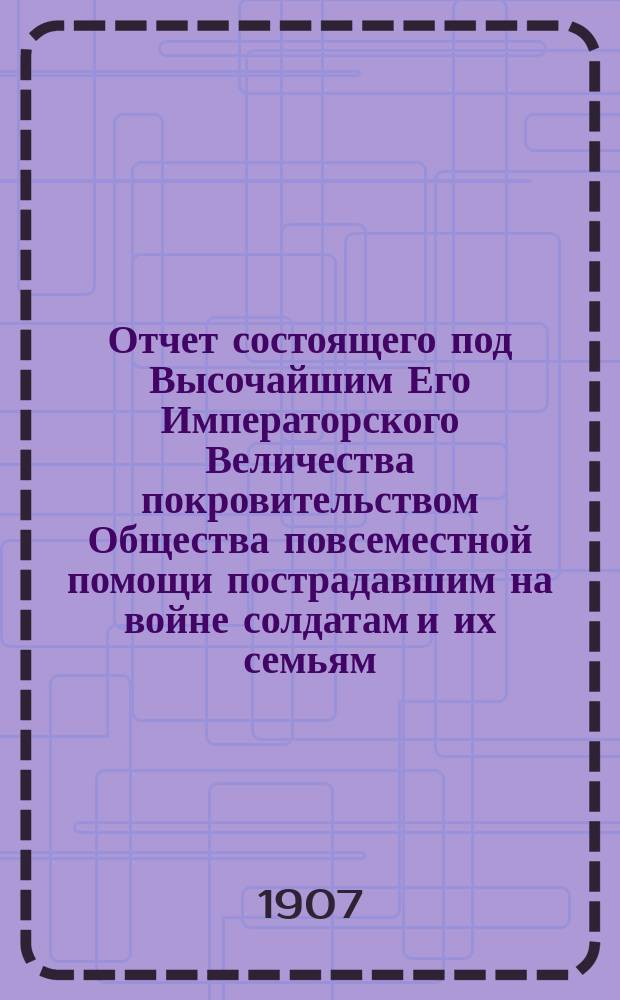 Отчет состоящего под Высочайшим Его Императорского Величества покровительством Общества повсеместной помощи пострадавшим на войне солдатам и их семьям...