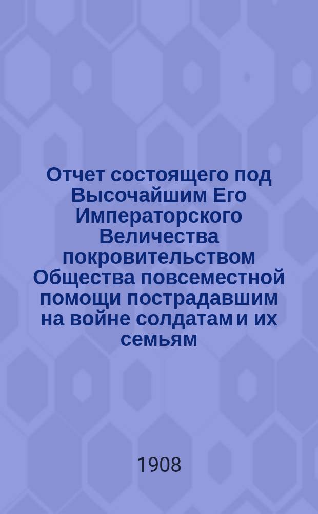 Отчет состоящего под Высочайшим Его Императорского Величества покровительством Общества повсеместной помощи пострадавшим на войне солдатам и их семьям... ... за 1907 г.