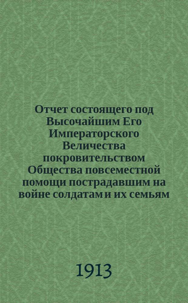 Отчет состоящего под Высочайшим Его Императорского Величества покровительством Общества повсеместной помощи пострадавшим на войне солдатам и их семьям... ... за 1912 г. и краткий очерк деятельности Общества [за тот же год]