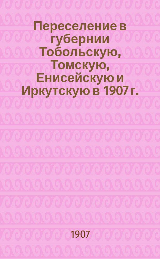 Переселение в губернии Тобольскую, Томскую, Енисейскую и Иркутскую в 1907 г. : справочная книжка о переселении в лесную и лесо-степную полосы Сибири