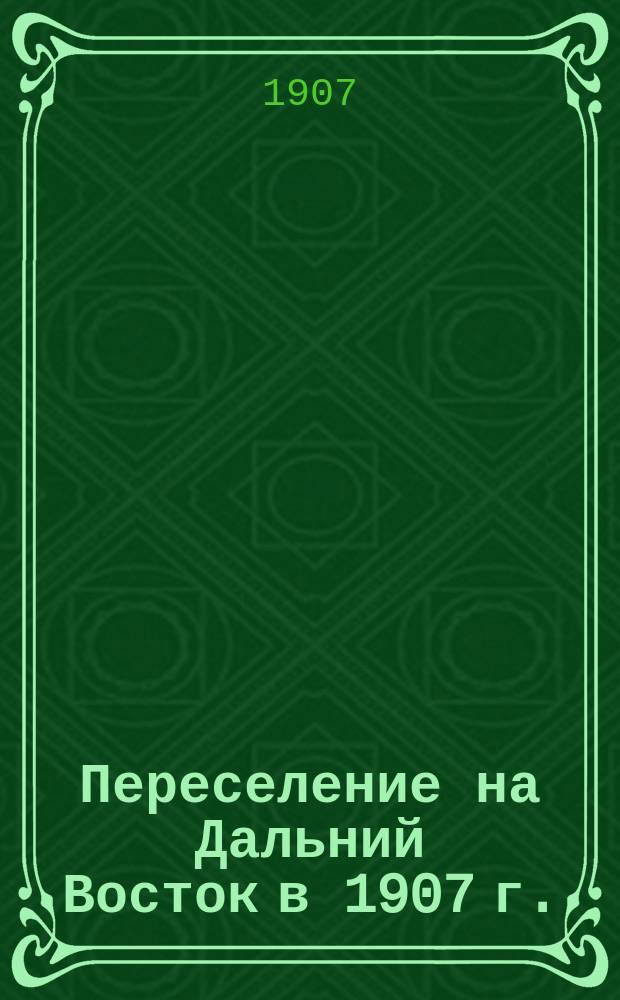 Переселение на Дальний Восток в 1907 г. : справочная книжка о переселении в области Амурскую и Приморскую : с картой Амурской области, Уссурийского края Приморской области и путевой по Сибири