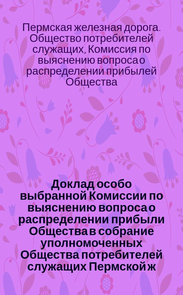 Доклад особо выбранной Комиссии по выяснению вопроса о распределении прибыли Общества в собрание уполномоченных Общества потребителей служащих Пермской ж. д. (имеющее быть в феврале 1907 года)