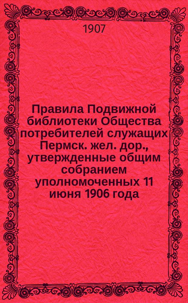Правила Подвижной библиотеки Общества потребителей служащих Пермск. жел. дор., утвержденные общим собранием уполномоченных 11 июня 1906 года; Инструкция Центральной библиотеки Общества потребителей служащих Пермской жел. дороги и др. инструкции и правила