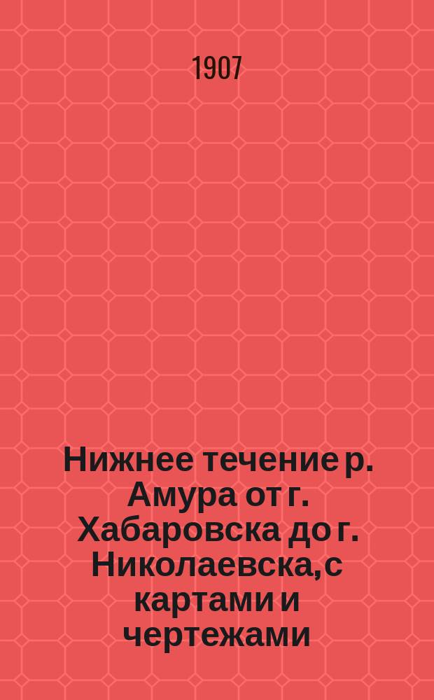 Нижнее течение р. Амура от г. Хабаровска до г. Николаевска, с картами и чертежами