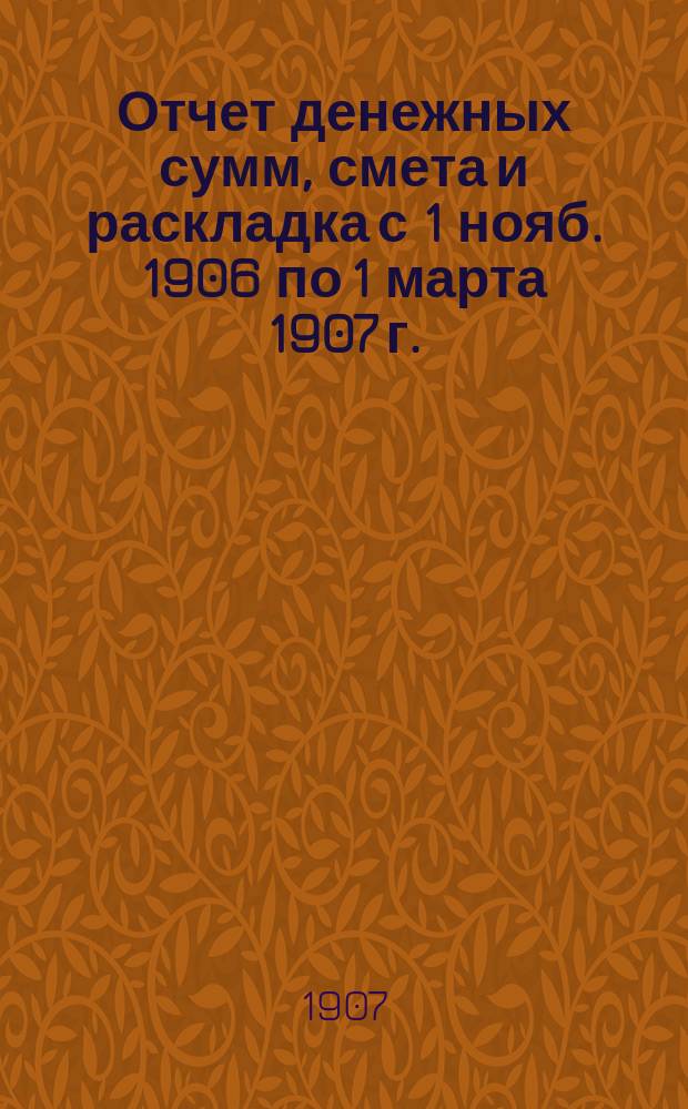 Отчет денежных сумм, смета и раскладка [с 1 нояб. 1906 по 1 марта 1907 г.]