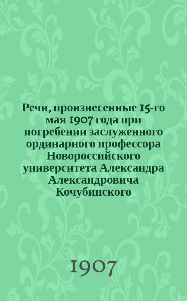 Речи, произнесенные 15-го мая 1907 года при погребении заслуженного ординарного профессора Новороссийского университета Александра Александровича Кочубинского