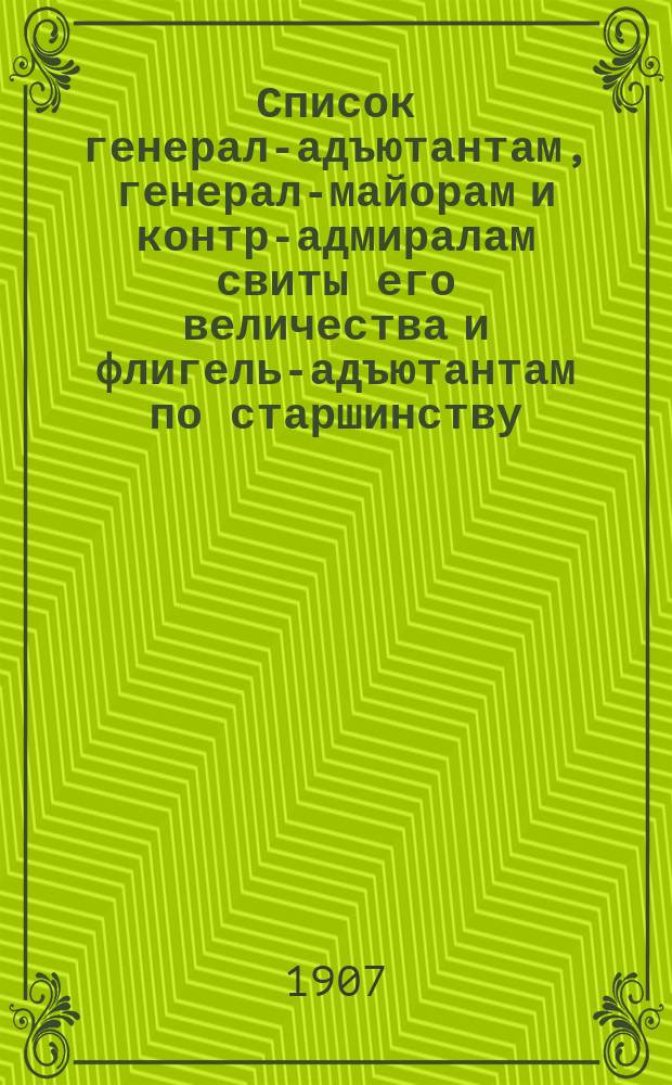 Список генерал-адъютантам, генерал-майорам и контр-адмиралам свиты его величества и флигель-адъютантам по старшинству : Сост. по 1-е авг. 1907 г