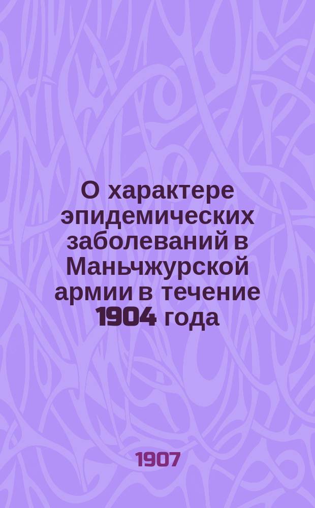 О характере эпидемических заболеваний в Маньчжурской армии в течение 1904 года : (Из наблюдений над больными 5 и 9 св. госпиталя в Харбине)