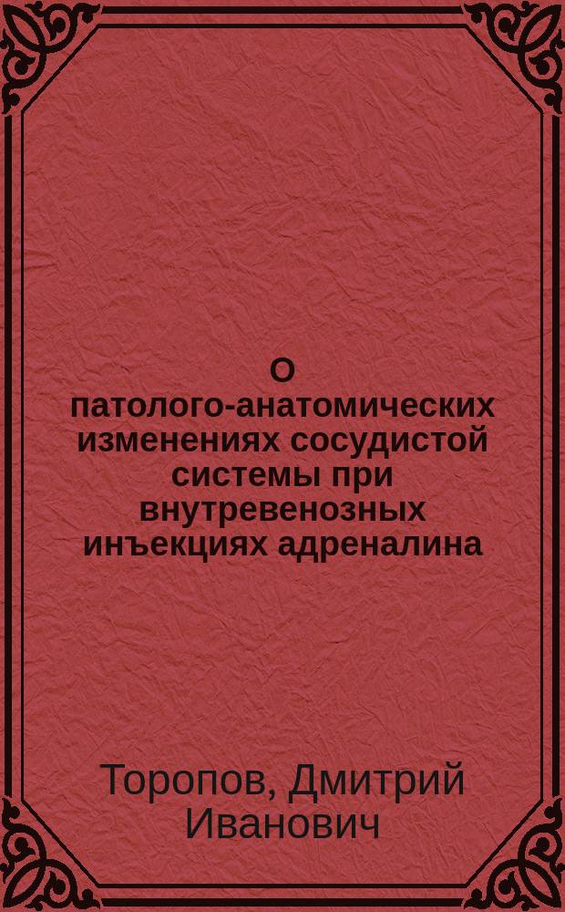 О патолого-анатомических изменениях сосудистой системы при внутревенозных инъекциях адреналина : (Эксперим. исслед. на кроликах) : Дис. на степ. д-ра мед. Д.И. Торопова