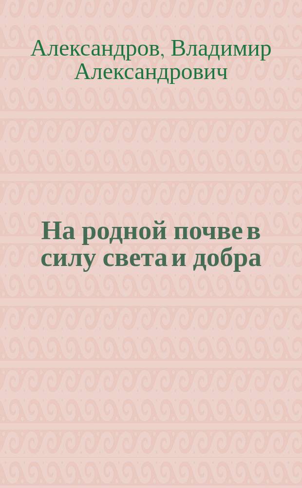 На родной почве в силу света и добра : Картины и сцены из нар. жизни : Послед. произведение В.А. Александрова, инспектора нар. уч-щ СПБ. губ