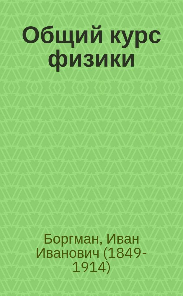 Общий курс физики : Лекции проф. И.И. Боргмана, чит. студентам естественникам в 1907/8 г