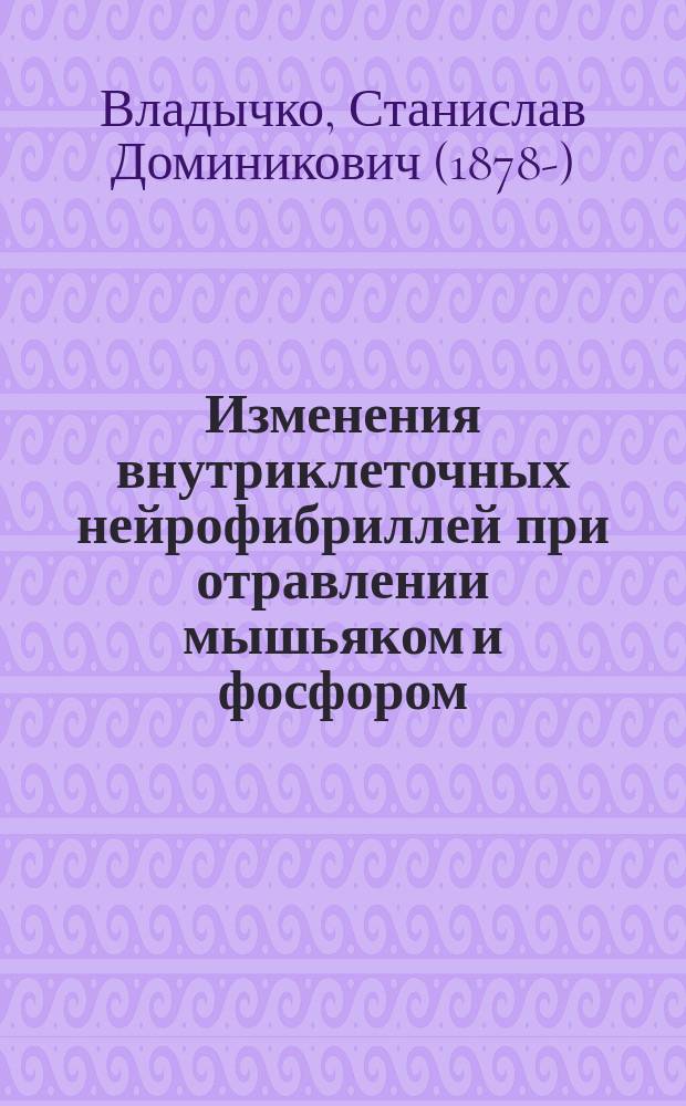 Изменения внутриклеточных нейрофибриллей при отравлении мышьяком и фосфором : Эксперим. исслед. с обзором соврем. состояния учения о нейрофибриллах