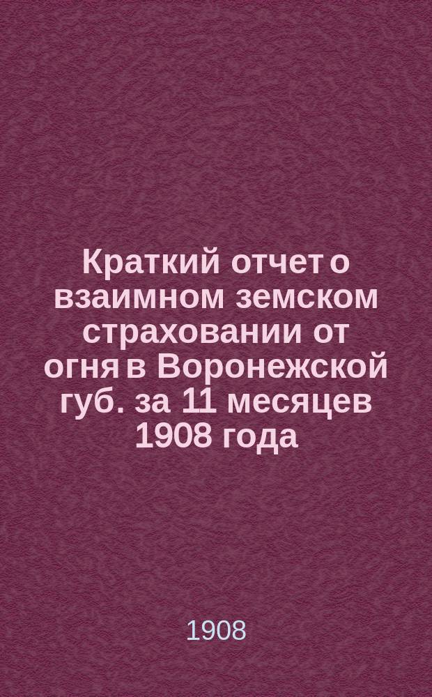 Краткий отчет о взаимном земском страховании от огня в Воронежской губ. за 11 месяцев 1908 года