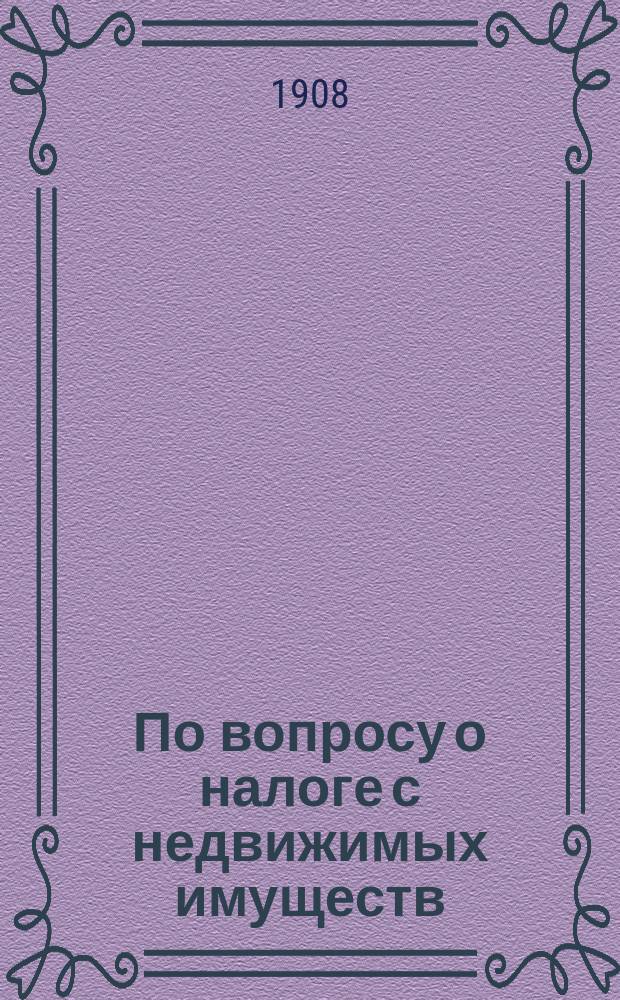 По вопросу о налоге с недвижимых имуществ : (доклад С.-Петербургской городской управы по общему присутствию от 15 марта 1908 г.)