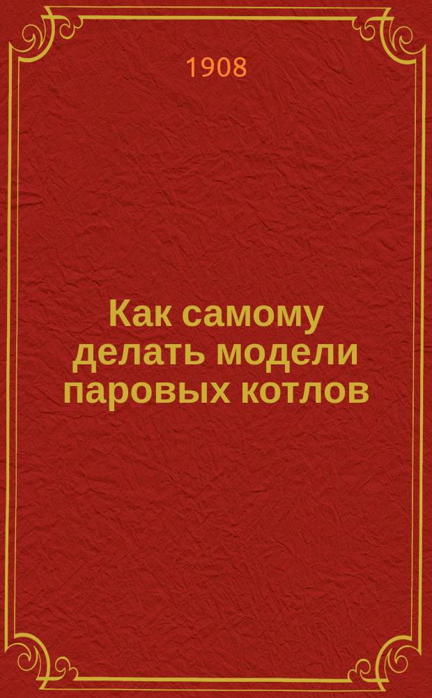 Как самому делать модели паровых котлов : Практ. руководство к проектированию, изготовлению и испытанию маленьких паровых котлов : Практ. руководство для любителей