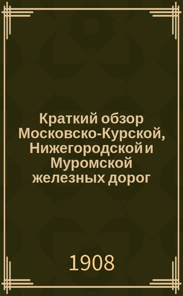 Краткий обзор Московско-Курской, Нижегородской и Муромской железных дорог : с приложением описания работы ст. Москва 1 (пассажирская) и поста 2-ой версты Нижегородской линии по передвижению всякого рода поездов и паровозов