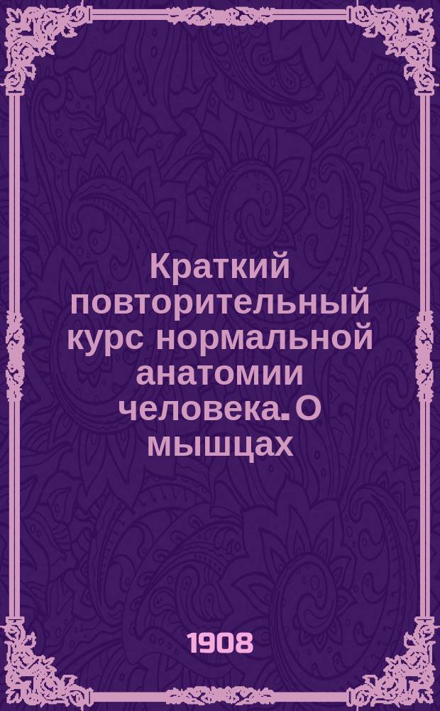 Краткий повторительный курс нормальной анатомии человека. О мышцах (миалогия) : (Сост. по Rauber'у, Шпальтегольцу и Зернову применительно к прогр. мед. фак. ун-тов)