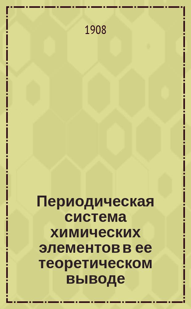 Периодическая система химических элементов в ее теоретическом выводе : Извлеч. из докл., прочит. на 1 Менделеев. съезде в С.-Петербурге, в дек. 1907 г