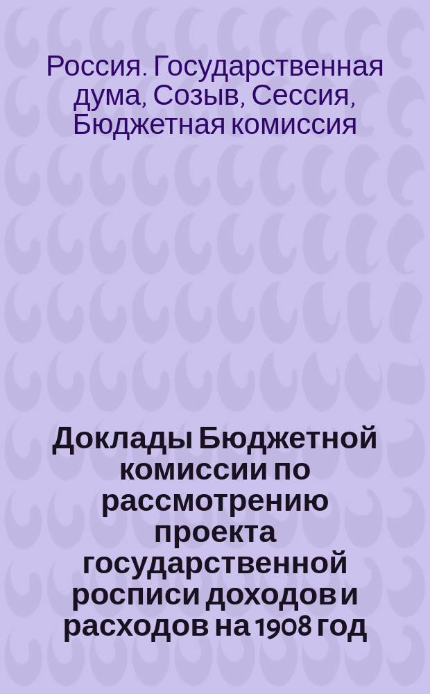 Доклады Бюджетной комиссии по рассмотрению проекта государственной росписи доходов и расходов на 1908 год, с приложениями; Приложения к Стенографическим отчетам Государственной думы / Гос. дума, третий созыв, 1907-1908 г.г., сессия первая